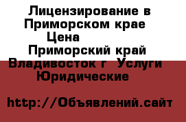 Лицензирование в Приморском крае › Цена ­ 40 000 - Приморский край, Владивосток г. Услуги » Юридические   